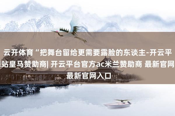 云开体育“把舞台留给更需要露脸的东谈主-开云平台网站皇马赞助商| 开云平台官方ac米兰赞助商 最新官网入口