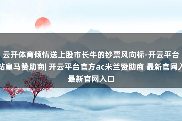 云开体育倾情送上股市长牛的钞票风向标-开云平台网站皇马赞助商| 开云平台官方ac米兰赞助商 最新官网入口