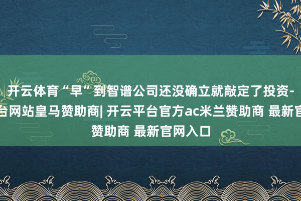 开云体育“早”到智谱公司还没确立就敲定了投资-开云平台网站皇马赞助商| 开云平台官方ac米兰赞助商 最新官网入口