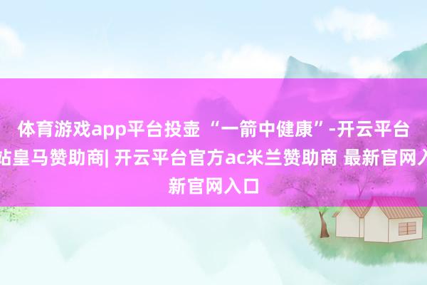 体育游戏app平台投壶 “一箭中健康”-开云平台网站皇马赞助商| 开云平台官方ac米兰赞助商 最新官网入口