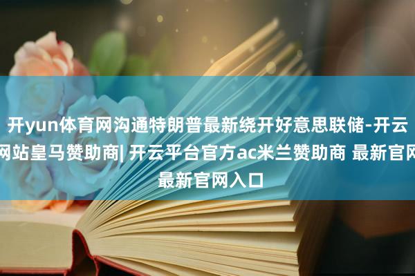 开yun体育网沟通特朗普最新绕开好意思联储-开云平台网站皇马赞助商| 开云平台官方ac米兰赞助商 最新官网入口