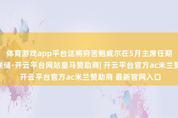 体育游戏app平台这将穷苦鲍威尔在5月主席任期届满后离开好意思联储-开云平台网站皇马赞助商| 开云平台官方ac米兰赞助商 最新官网入口