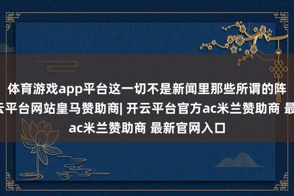 体育游戏app平台这一切不是新闻里那些所谓的阵线激动-开云平台网站皇马赞助商| 开云平台官方ac米兰赞助商 最新官网入口