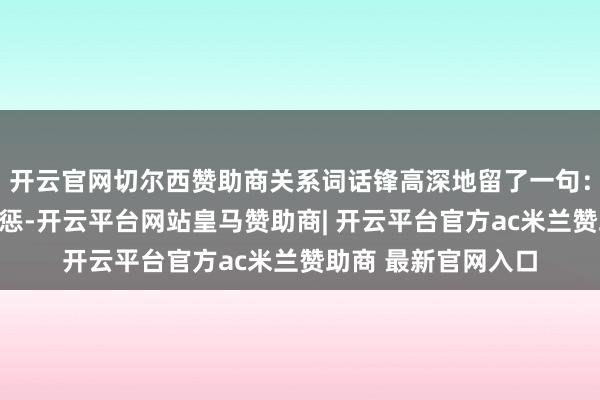 开云官网切尔西赞助商关系词话锋高深地留了一句：要是核关键遭到膺惩-开云平台网站皇马赞助商| 开云平台官方ac米兰赞助商 最新官网入口