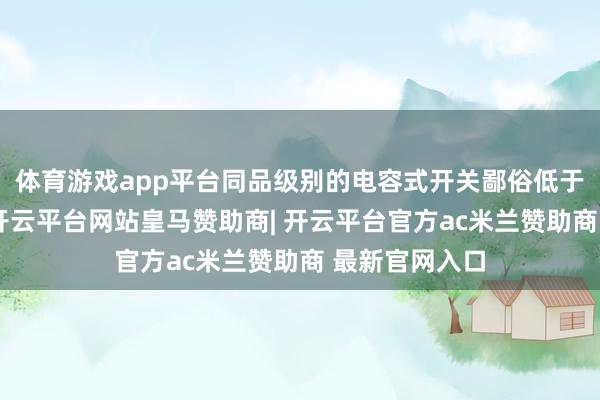 体育游戏app平台同品级别的电容式开关鄙俗低于电感式开关-开云平台网站皇马赞助商| 开云平台官方ac米兰赞助商 最新官网入口