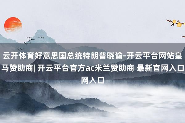 云开体育好意思国总统特朗普晓谕-开云平台网站皇马赞助商| 开云平台官方ac米兰赞助商 最新官网入口
